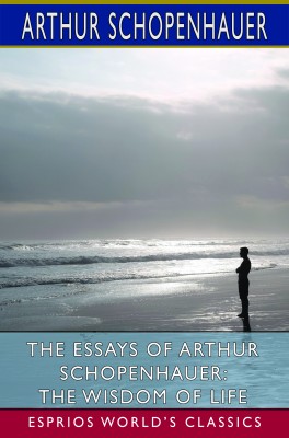 The Essays of Arthur Schopenhauer: The Wisdom of Life (Esprios Classics)